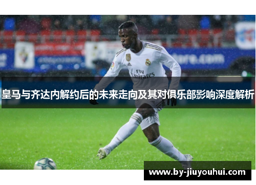 皇马与齐达内解约后的未来走向及其对俱乐部影响深度解析