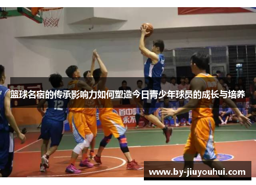篮球名宿的传承影响力如何塑造今日青少年球员的成长与培养 篮球名宿的传承影响力如何塑造今日青少年球员的成长与培养