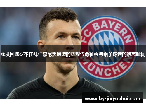 深度回顾罗本在拜仁慕尼黑缔造的辉煌传奇征程与给予球迷的难忘瞬间 深度回顾罗本在拜仁慕尼黑缔造的辉煌传奇征程与给予球迷的难忘瞬间