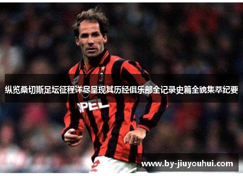 纵览桑切斯足坛征程详尽呈现其历经俱乐部全记录史篇全貌集萃纪要 纵览桑切斯足坛征程详尽呈现其历经俱乐部全记录史篇全貌集萃纪要