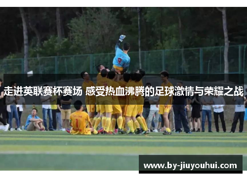 走进英联赛杯赛场 感受热血沸腾的足球激情与荣耀之战 走进英联赛杯赛场 感受热血沸腾的足球激情与荣耀之战