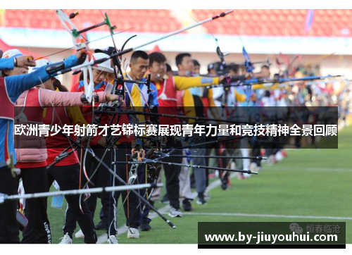 欧洲青少年射箭才艺锦标赛展现青年力量和竞技精神全景回顾