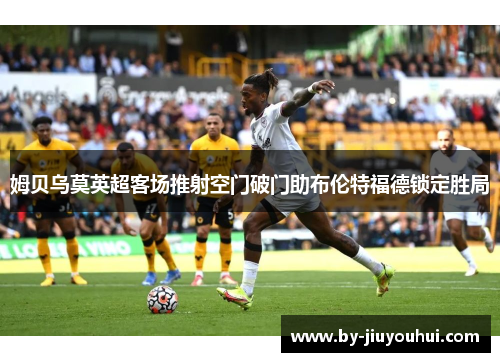 姆贝乌莫英超客场推射空门破门助布伦特福德锁定胜局 姆贝乌莫英超客场推射空门破门助布伦特福德锁定胜局