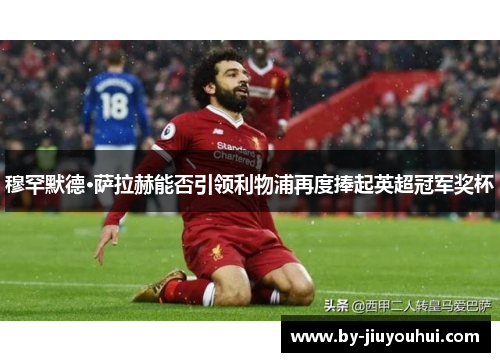穆罕默德·萨拉赫能否引领利物浦再度捧起英超冠军奖杯 穆罕默德·萨拉赫能否引领利物浦再度捧起英超冠军奖杯