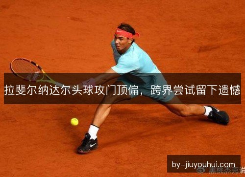 拉斐尔纳达尔头球攻门顶偏，跨界尝试留下遗憾