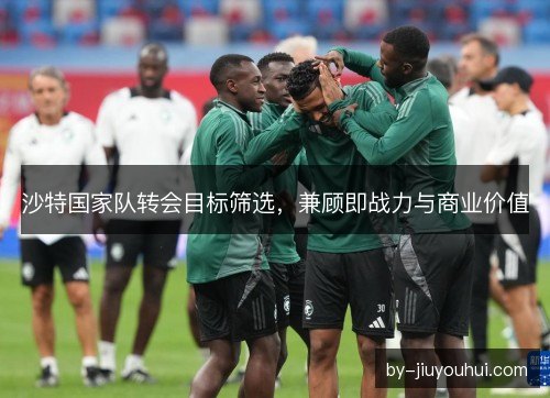 沙特国家队转会目标筛选，兼顾即战力与商业价值